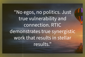 Quote "No egos, no politics. Just true vulnerability and connection. RTIC demonstrates true synergistic work that results in stellar results."