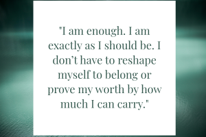 . I am enough. I am exactly as I should be. I don’t have to reshape myself to belong or prove my worth by how much I can carry.